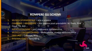 ROMPERE GLI SCHEMI
1. MUSICA SPERIMENTALE > arte e scienza
2. CAMBIARE / IBRIDIZZARE > non seguire piani prestabiliti: M. Davis, Pink
Floyd, TD, RIO …
3. IMPROVVISAZIONE > jazz, elettronica, collaborativa
4. MUSICA CONTEMPORANEA > dodecafonia, musica elettroacustica …
5. FREE JAZZ > Coleman, Area …
6. MINIMALISMO > Terry Riley,
 