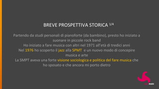BREVE PROSPETTIVA STORICA 1/4
Partendo da studi personali di pianoforte (da bambino), presto ho iniziato a
suonare in piccole rock band
Ho iniziato a fare musica con altri nel 1971 all’età di tredici anni
Nel 1976 ho scoperto il jazz alla SPMT e un nuovo modo di concepire
musica e arte
La SMPT aveva una forte visione sociologica e politica del fare musica che
ho sposato e che ancora mi porto dietro
 