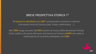 BREVE PROSPETTIVA STORICA 2/4
Mi laureo in astrofisica nel 1987 continuando a suonare in diverse
formazioni musicali (musica jazz, fusion, elettronica, …)
Nel 1990 vengo assunto dall’IRIS (centro di ricerca della Bontempi Farfisa)
Entro subito a far parte del team che lavora sul sistema MARS che vede la
realizzazione di un primo esemplare nel 1994
 
