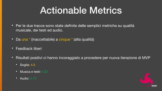 Actionable Metrics
• Per le due tracce sono state definite delle semplici metriche su qualità
musicale, dei testi ed audio.
• Da una * (inaccettabile) a cinque * (alta qualità)
• Feedback liberi
• Risultati positivi ci hanno incoraggiato a procedere per nuova iterazione di MVP
• Soglia: 4.0
• Musica e testi: 4.32
• Audio: 4.12
 