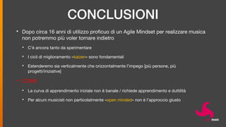 CONCLUSIONI
• Dopo circa 16 anni di utilizzo proficuo di un Agile Mindset per realizzare musica
non potremmo più voler tornare indietro
• C’è ancora tanto da sperimentare
• I cicli di miglioramento «kaizen» sono fondamentali
• Estenderemo sia verticalmente che orizzontalmente l’impego [più persone, più
progetti/iniziative]
• CONS
• La curva di apprendimento iniziale non è banale / richiede apprendimento e duttilità
• Per alcuni musicisti non particolatmente «open minded» non è l’approccio giusto
 
