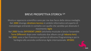 BREVE PROSPETTIVA STORICA 3/4
Musica e approccio scientifico sono per me due facce della stessa medaglia
Nel 2000 divengo direttore tecnico in ambito informatico ed esperto di
metodologie entrando in contatto con quello che sarebbe poi divenuto il
movimento Agile
Nel 2000 fondo DIFFERENT LANDS (etichetta musicale e lancio l’ensemble
Terre Differenti dopo aver realizzato due album con gli Advena Avis)
Nel 2001 sono a San Francisco a parlare di eXtreme Programming e poi in
Sardegna alla seconda conferenza Agile internazionale: XP2001
 