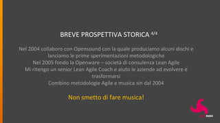 BREVE PROSPETTIVA STORICA 4/4
Nel 2004 collaboro con Opensound con la quale produciamo alcuni dischi e
lanciamo le prime sperimentazioni metodologiche
Nel 2005 fondo la Openware – società di consulenza Lean Agile
Mi ritengo un senior Lean Agile Coach e aiuto le aziende ad evolvere e
trasformarsi
Combino metodologie Agile e musica sin dal 2004
Non smetto di fare musica!
 