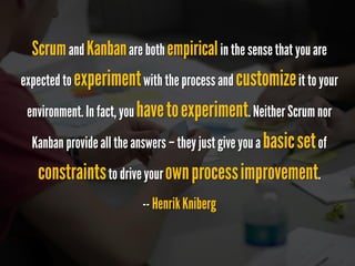 Scrumand Kanbanare both empiricalin the sense that you are expected to experimentwith the process and customizeit to your environment. In fact, you havetoexperiment. 
Neither Scrum nor Kanban provide all the answers –they just give you a basicsetof constraintsto drive your ownprocessimprovement. 
--Henrik Kniberg  