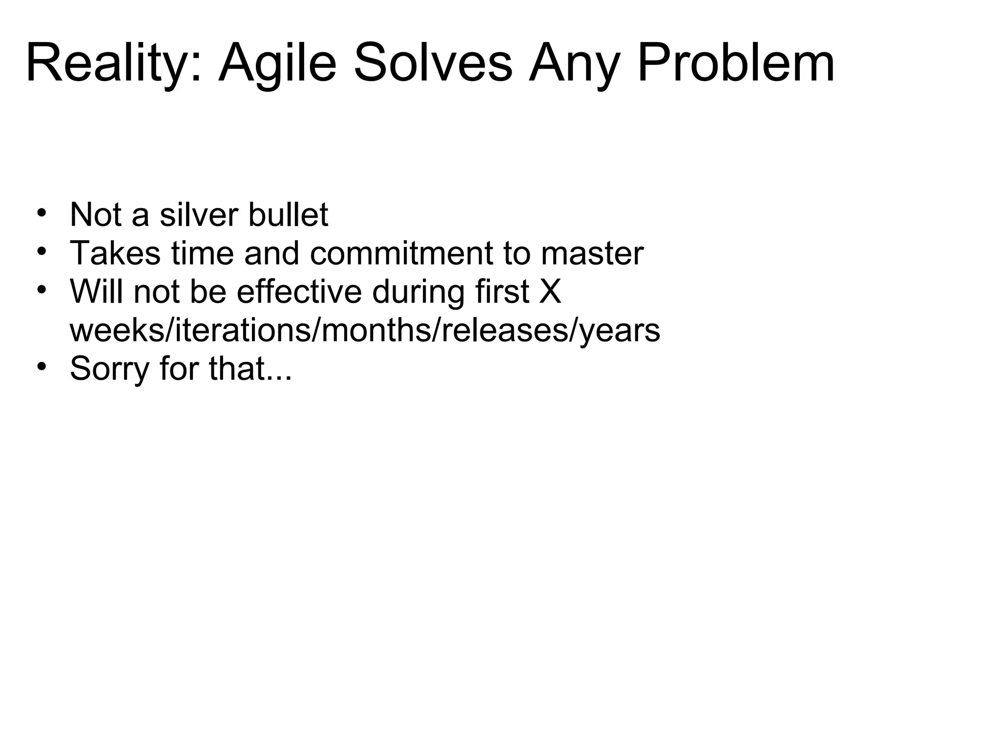 Reality: Agile Solves Any Problem Not a silver bullet Takes time and commitment to master Will not be effective during first X weeks/iterations/months/releases/years Sorry for that...  