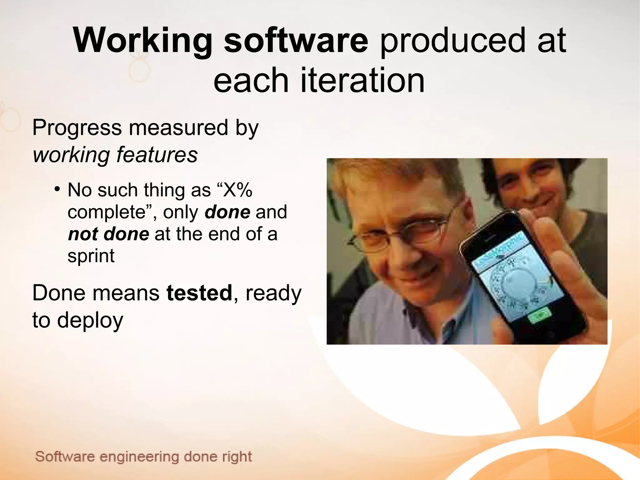 Working software produced at
each iteration
Progress measured by
working features
●
No such thing as “X%
complete”, only done and
not done at the end of a
sprint
Done means tested, ready
to deploy
 