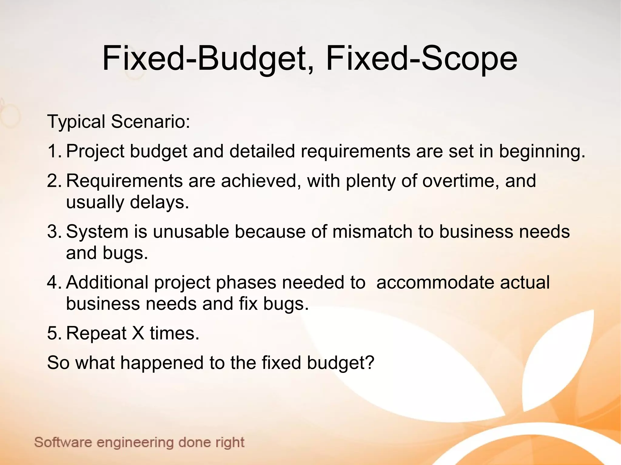 Fixed-Budget, Fixed-Scope
Typical Scenario:
1. Project budget and detailed requirements are set in beginning.
2. Requirements are achieved, with plenty of overtime, and
usually delays.
3. System is unusable because of mismatch to business needs
and bugs.
4. Additional project phases needed to accommodate actual
business needs and fix bugs.
5. Repeat X times.
So what happened to the fixed budget?
 