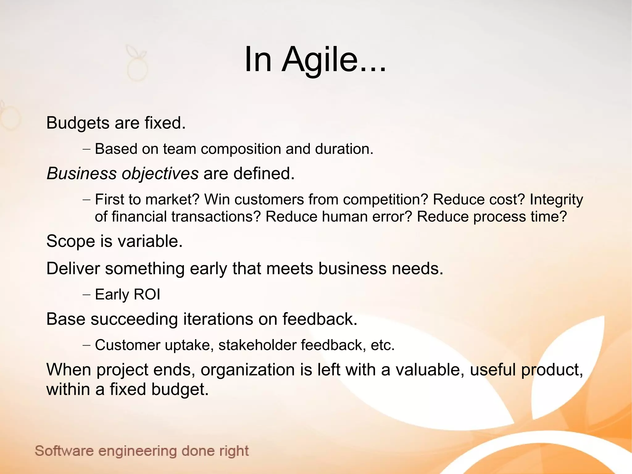 In Agile...
Budgets are fixed.
– Based on team composition and duration.
Business objectives are defined.
– First to market? Win customers from competition? Reduce cost? Integrity
of financial transactions? Reduce human error? Reduce process time?
Scope is variable.
Deliver something early that meets business needs.
– Early ROI
Base succeeding iterations on feedback.
– Customer uptake, stakeholder feedback, etc.
When project ends, organization is left with a valuable, useful product,
within a fixed budget.
 