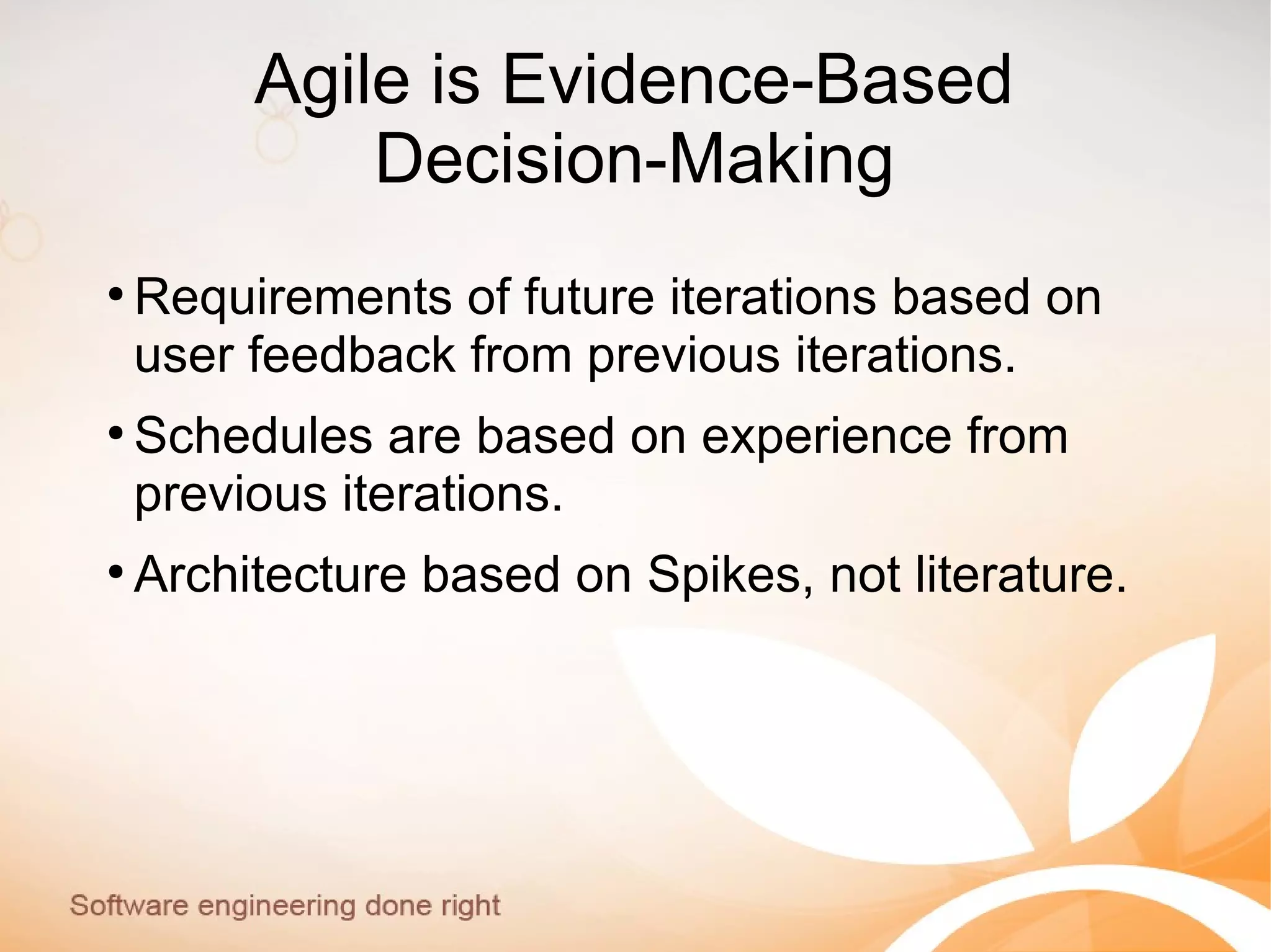 Agile is Evidence-Based
Decision-Making
●
Requirements of future iterations based on
user feedback from previous iterations.
●
Schedules are based on experience from
previous iterations.
●
Architecture based on Spikes, not literature.
 