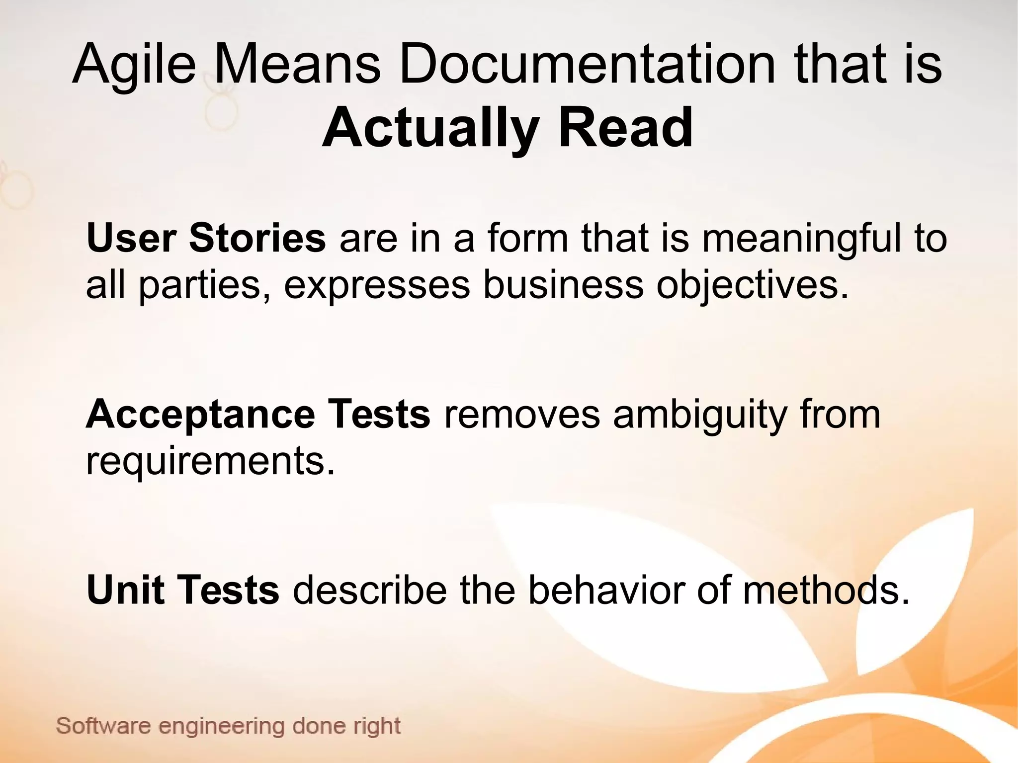 Agile Means Documentation that is
Actually Read
User Stories are in a form that is meaningful to
all parties, expresses business objectives.
Acceptance Tests removes ambiguity from
requirements.
Unit Tests describe the behavior of methods.
 