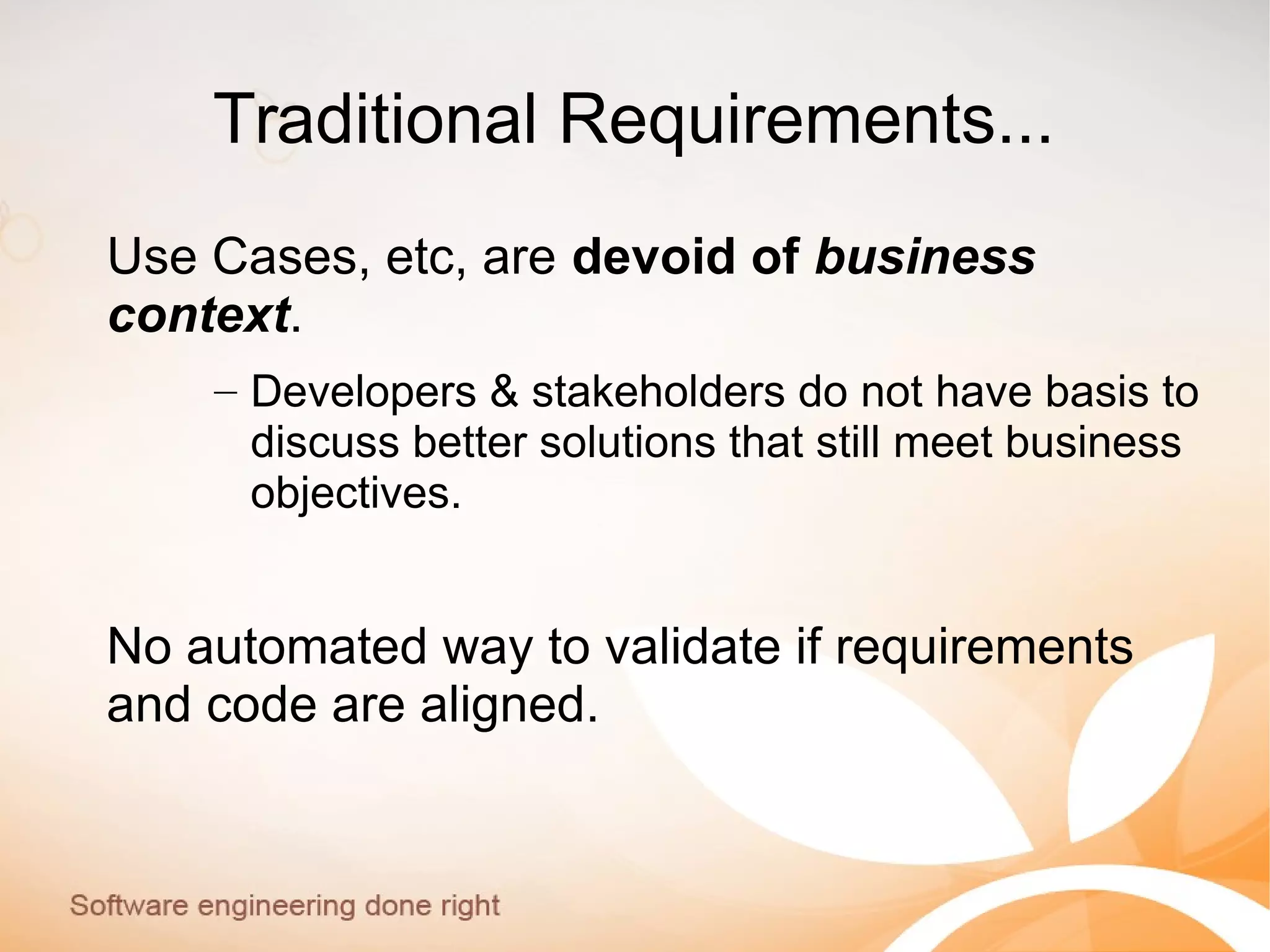 Traditional Requirements...
Use Cases, etc, are devoid of business
context.
– Developers & stakeholders do not have basis to
discuss better solutions that still meet business
objectives.
No automated way to validate if requirements
and code are aligned.
 