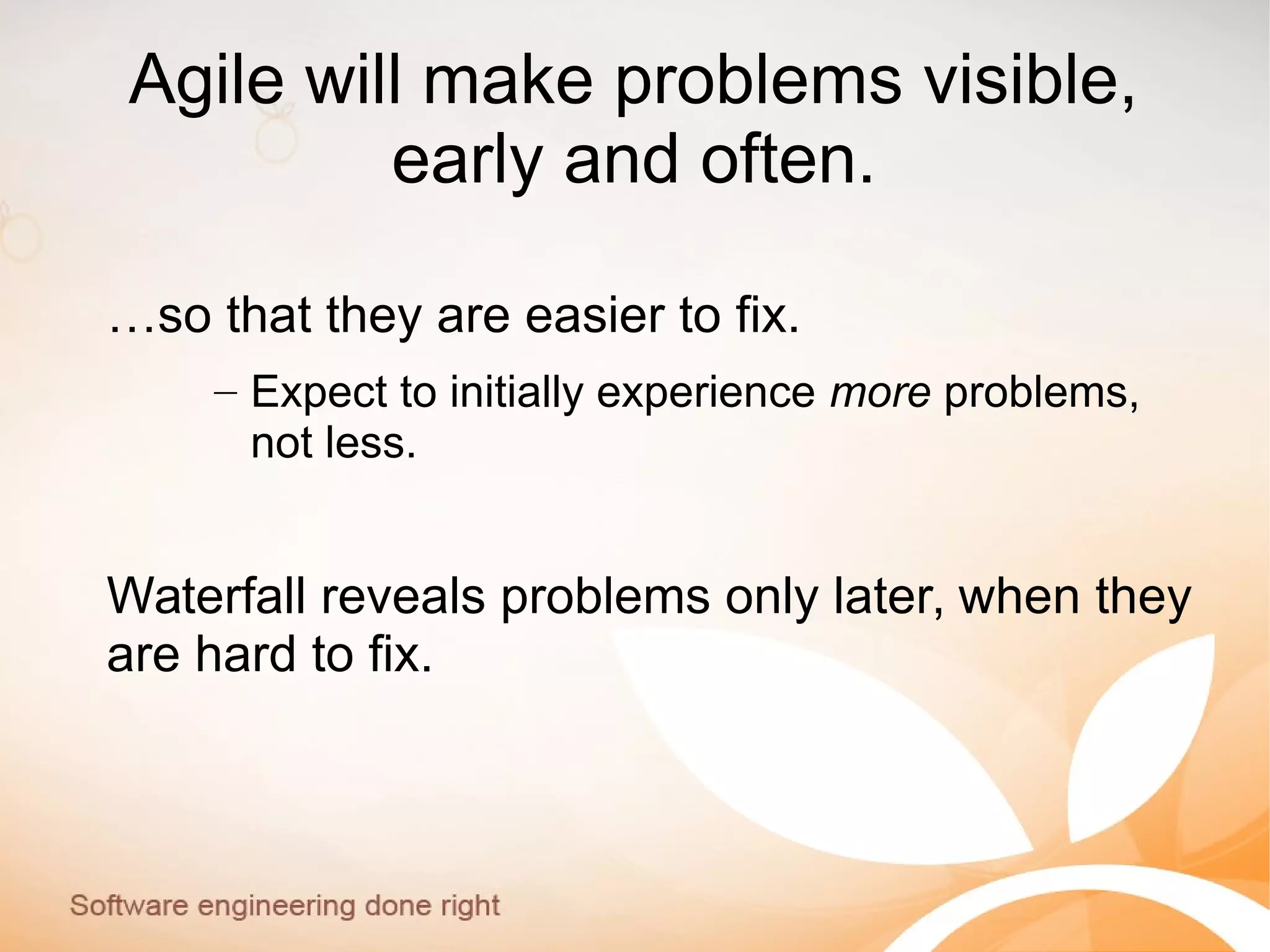 Agile will make problems visible,
early and often.
…so that they are easier to fix.
– Expect to initially experience more problems,
not less.
Waterfall reveals problems only later, when they
are hard to fix.
 