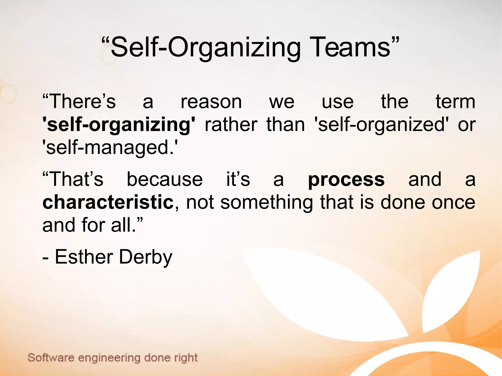 “Self-Organizing Teams”
“There’s a reason we use the term
'self-organizing' rather than 'self-organized' or
'self-managed.'
“That’s because it’s a process and a
characteristic, not something that is done once
and for all.”
- Esther Derby
 