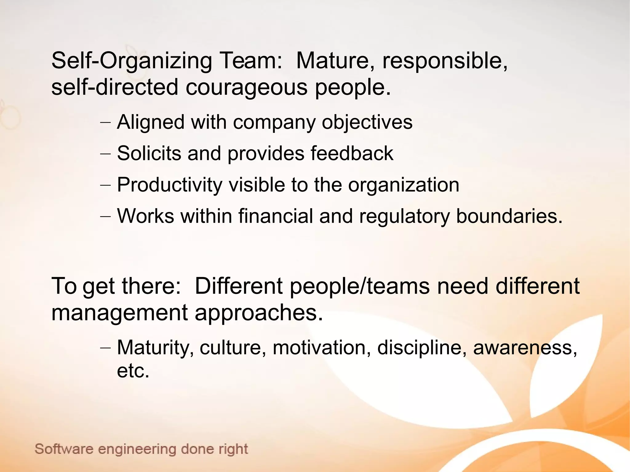 Self-Organizing Team: Mature, responsible,
self-directed courageous people.
– Aligned with company objectives
– Solicits and provides feedback
– Productivity visible to the organization
– Works within financial and regulatory boundaries.
To get there: Different people/teams need different
management approaches.
– Maturity, culture, motivation, discipline, awareness,
etc.
 