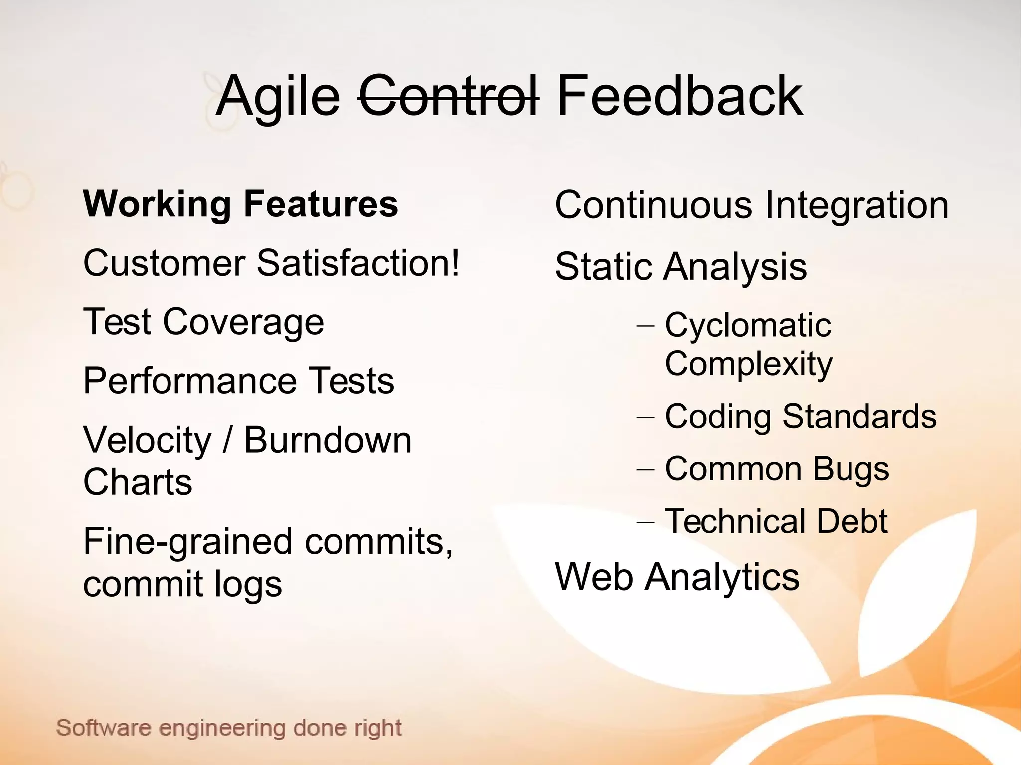 Agile Control Feedback
Working Features
Customer Satisfaction!
Test Coverage
Performance Tests
Velocity / Burndown
Charts
Fine-grained commits,
commit logs
Continuous Integration
Static Analysis
– Cyclomatic
Complexity
– Coding Standards
– Common Bugs
– Technical Debt
Web Analytics
 