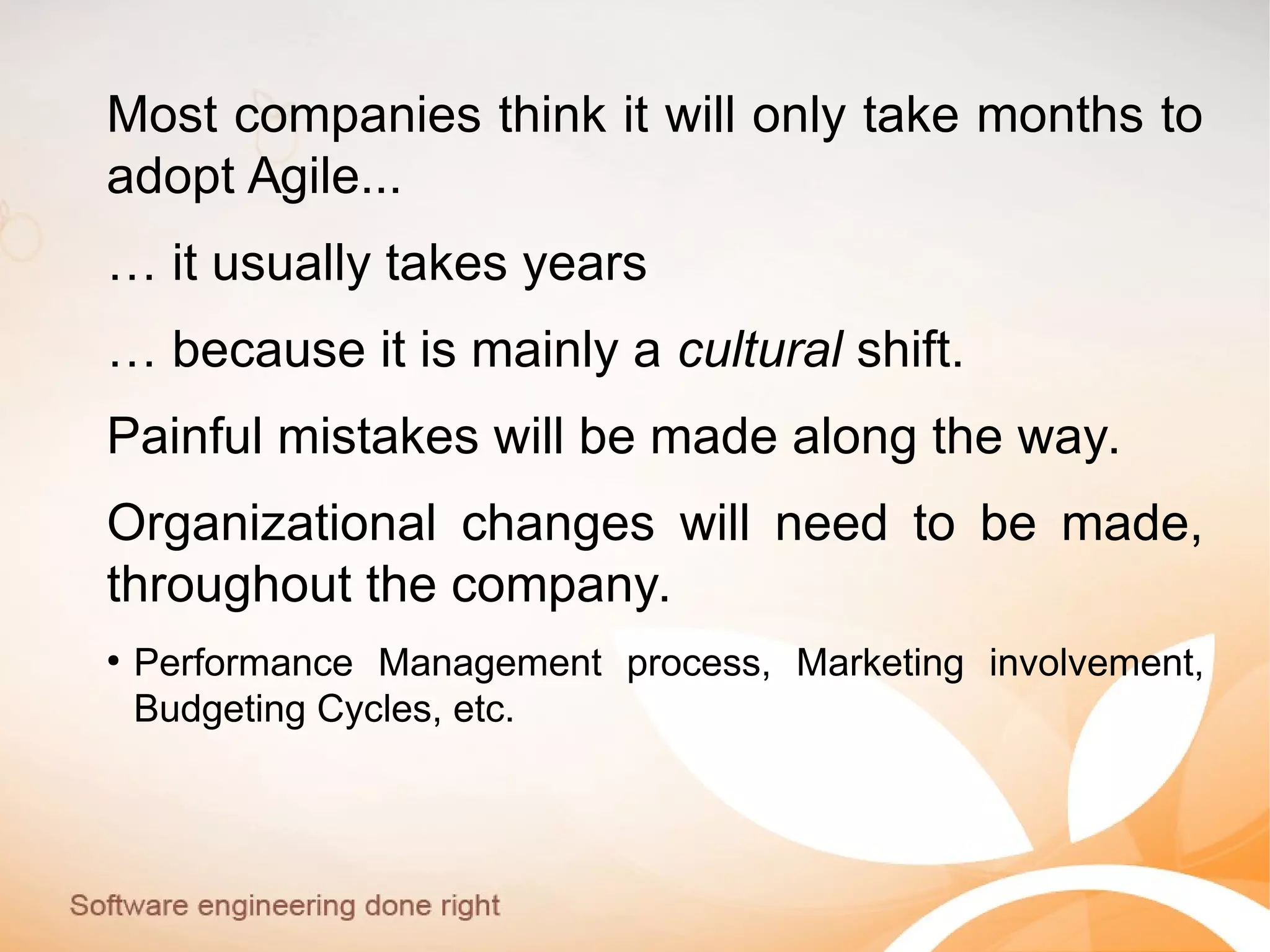 Most companies think it will only take months to
adopt Agile...
… it usually takes years
… because it is mainly a cultural shift.
Painful mistakes will be made along the way.
Organizational changes will need to be made,
throughout the company.
●
Performance Management process, Marketing involvement,
Budgeting Cycles, etc.
 