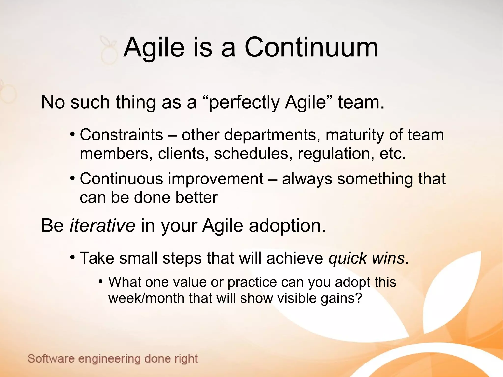 Agile is a Continuum
No such thing as a “perfectly Agile” team.
●
Constraints – other departments, maturity of team
members, clients, schedules, regulation, etc.
●
Continuous improvement – always something that
can be done better
Be iterative in your Agile adoption.
●
Take small steps that will achieve quick wins.
●
What one value or practice can you adopt this
week/month that will show visible gains?
 