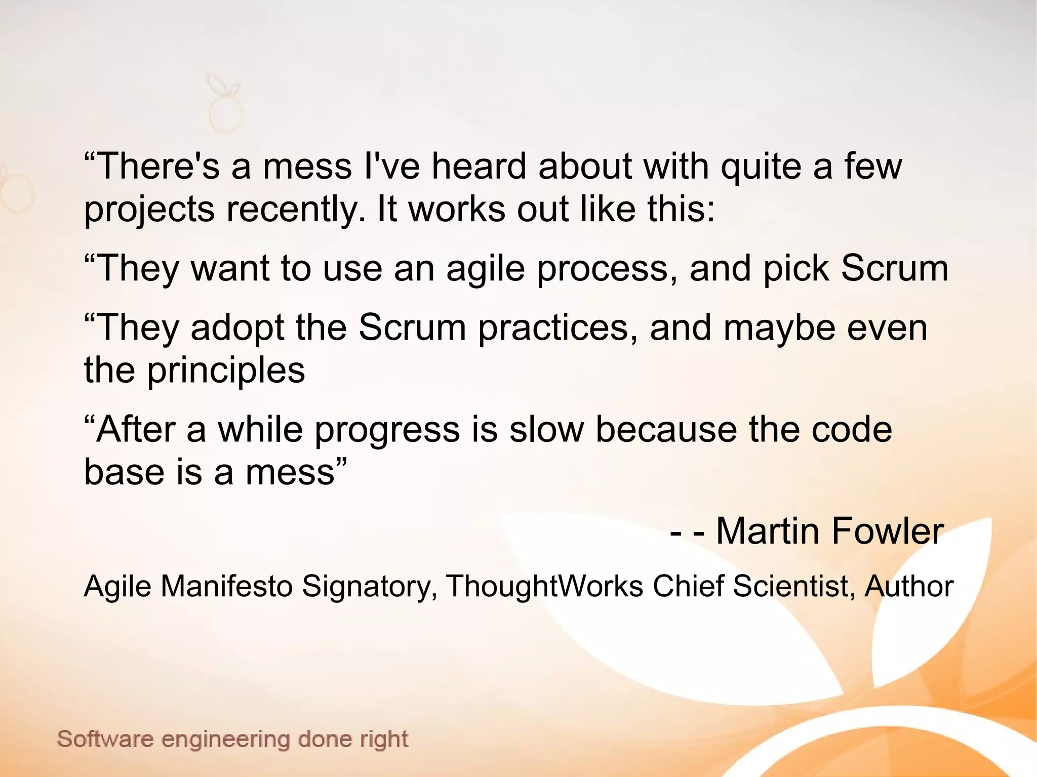 “There's a mess I've heard about with quite a few
projects recently. It works out like this:
“They want to use an agile process, and pick Scrum
“They adopt the Scrum practices, and maybe even
the principles
“After a while progress is slow because the code
base is a mess”
- - Martin Fowler
Agile Manifesto Signatory, ThoughtWorks Chief Scientist, Author
 