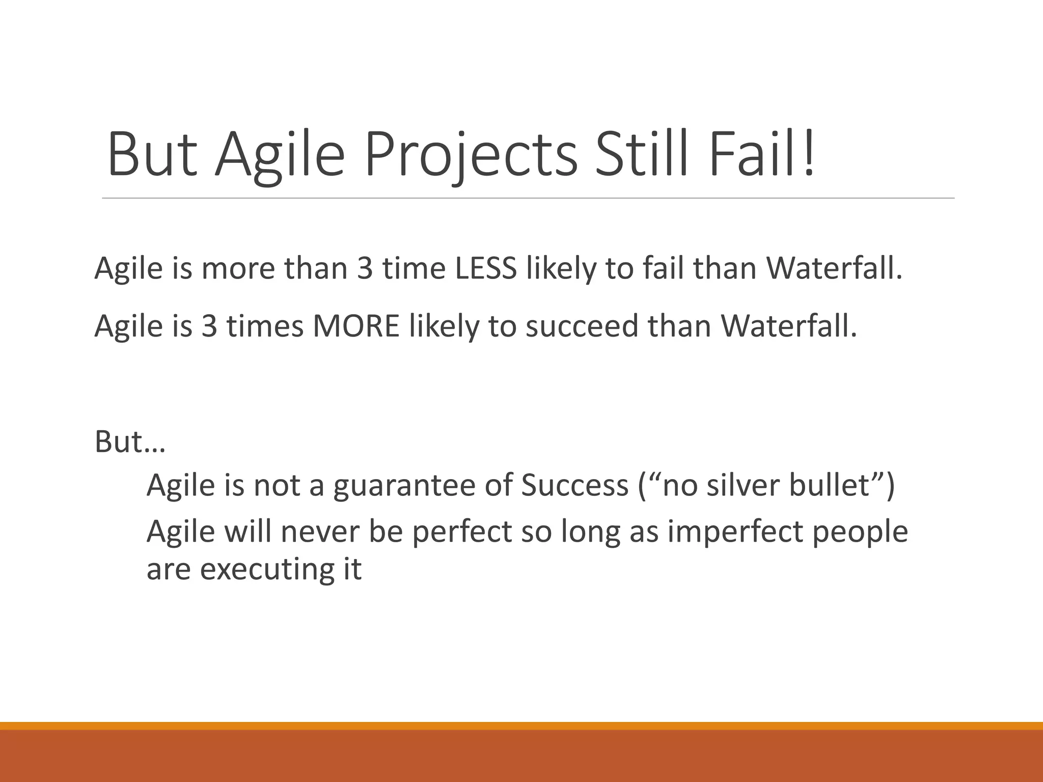 But Agile Projects Still Fail!
Agile is more than 3 time LESS likely to fail than Waterfall.

Agile is 3 times MORE likely to succeed than Waterfall.
But…
Agile is not a guarantee of Success (“no silver bullet”)
Agile will never be perfect so long as imperfect people
are executing it

 
