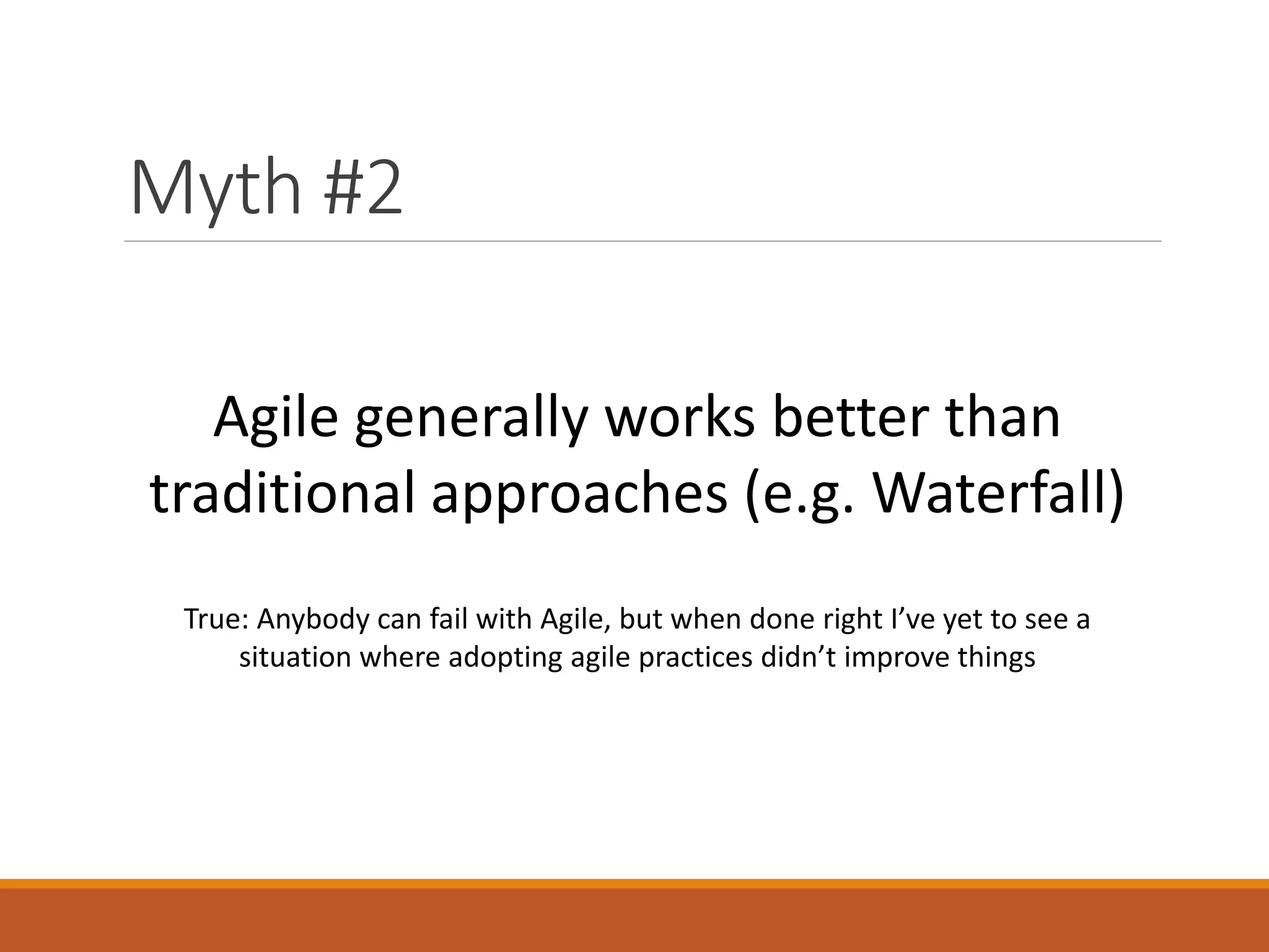 Myth #2
Agile generally works better than
traditional approaches (e.g. Waterfall)
True: Anybody can fail with Agile, but when done right I’ve yet to see a
situation where adopting agile practices didn’t improve things

 