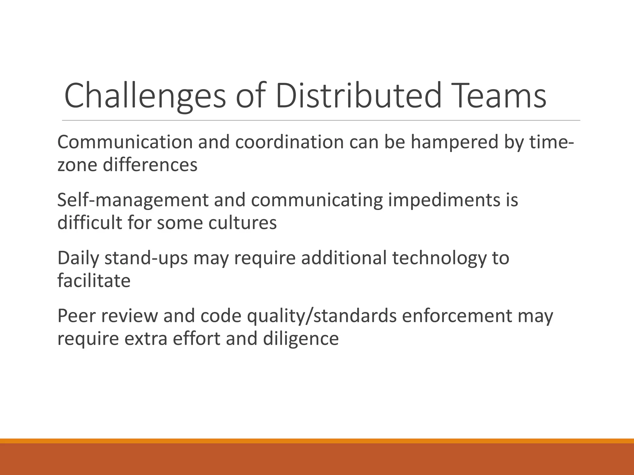 Challenges of Distributed Teams
Communication and coordination can be hampered by timezone differences
Self-management and communicating impediments is
difficult for some cultures
Daily stand-ups may require additional technology to
facilitate

Peer review and code quality/standards enforcement may
require extra effort and diligence

 