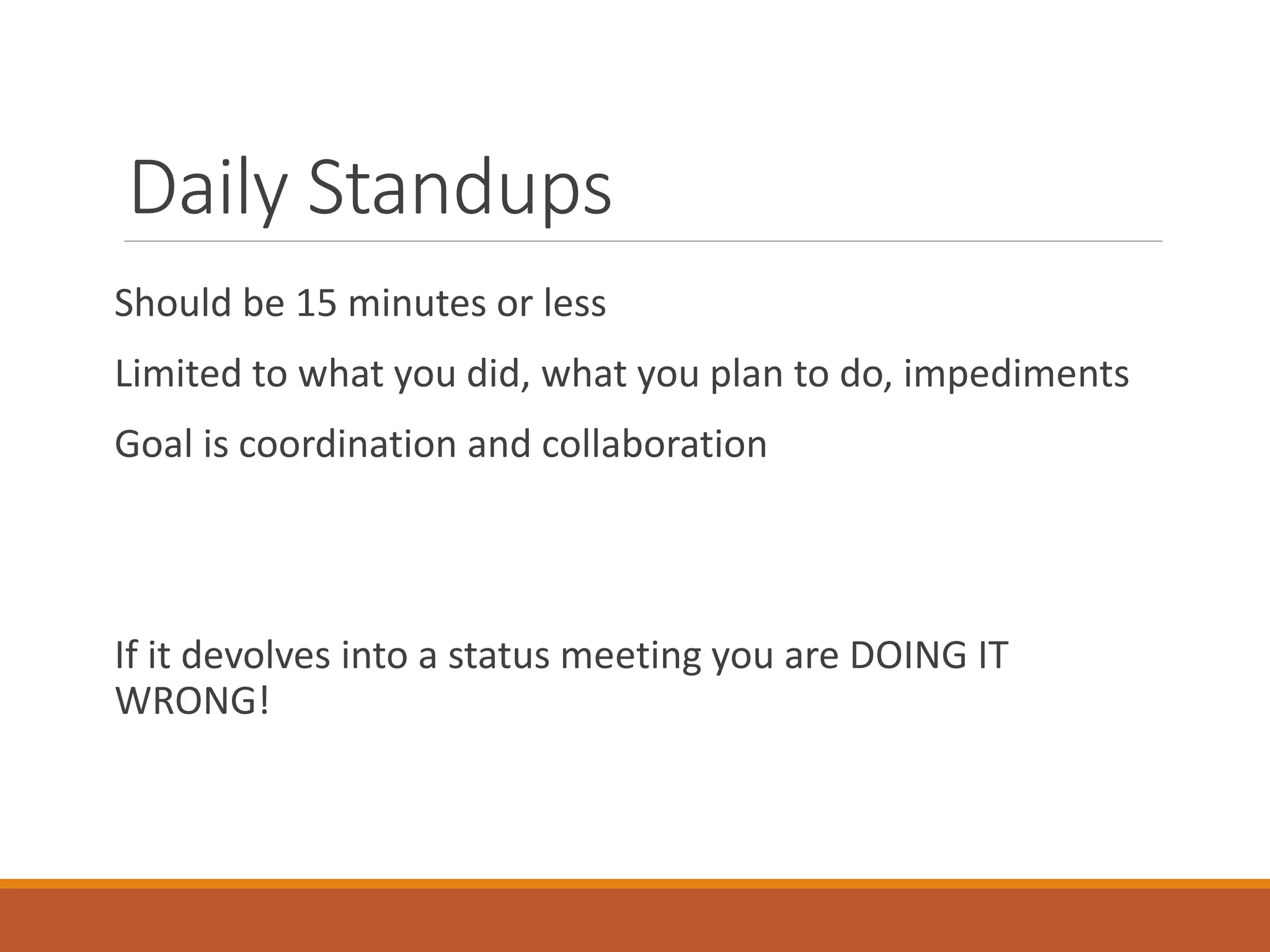 Daily Standups
Should be 15 minutes or less
Limited to what you did, what you plan to do, impediments
Goal is coordination and collaboration

If it devolves into a status meeting you are DOING IT
WRONG!

 