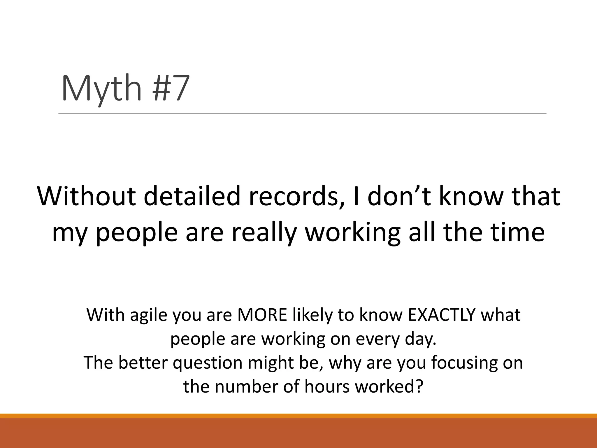Myth #7
Without detailed records, I don’t know that
my people are really working all the time
With agile you are MORE likely to know EXACTLY what
people are working on every day.
The better question might be, why are you focusing on
the number of hours worked?

 