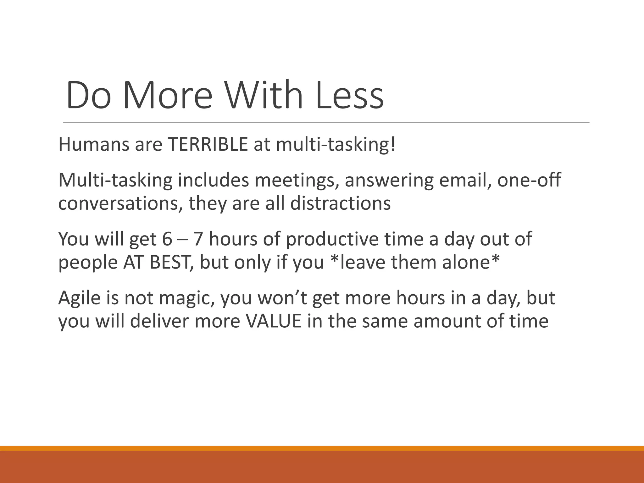 Do More With Less
Humans are TERRIBLE at multi-tasking!
Multi-tasking includes meetings, answering email, one-off
conversations, they are all distractions

You will get 6 – 7 hours of productive time a day out of
people AT BEST, but only if you *leave them alone*
Agile is not magic, you won’t get more hours in a day, but
you will deliver more VALUE in the same amount of time

 