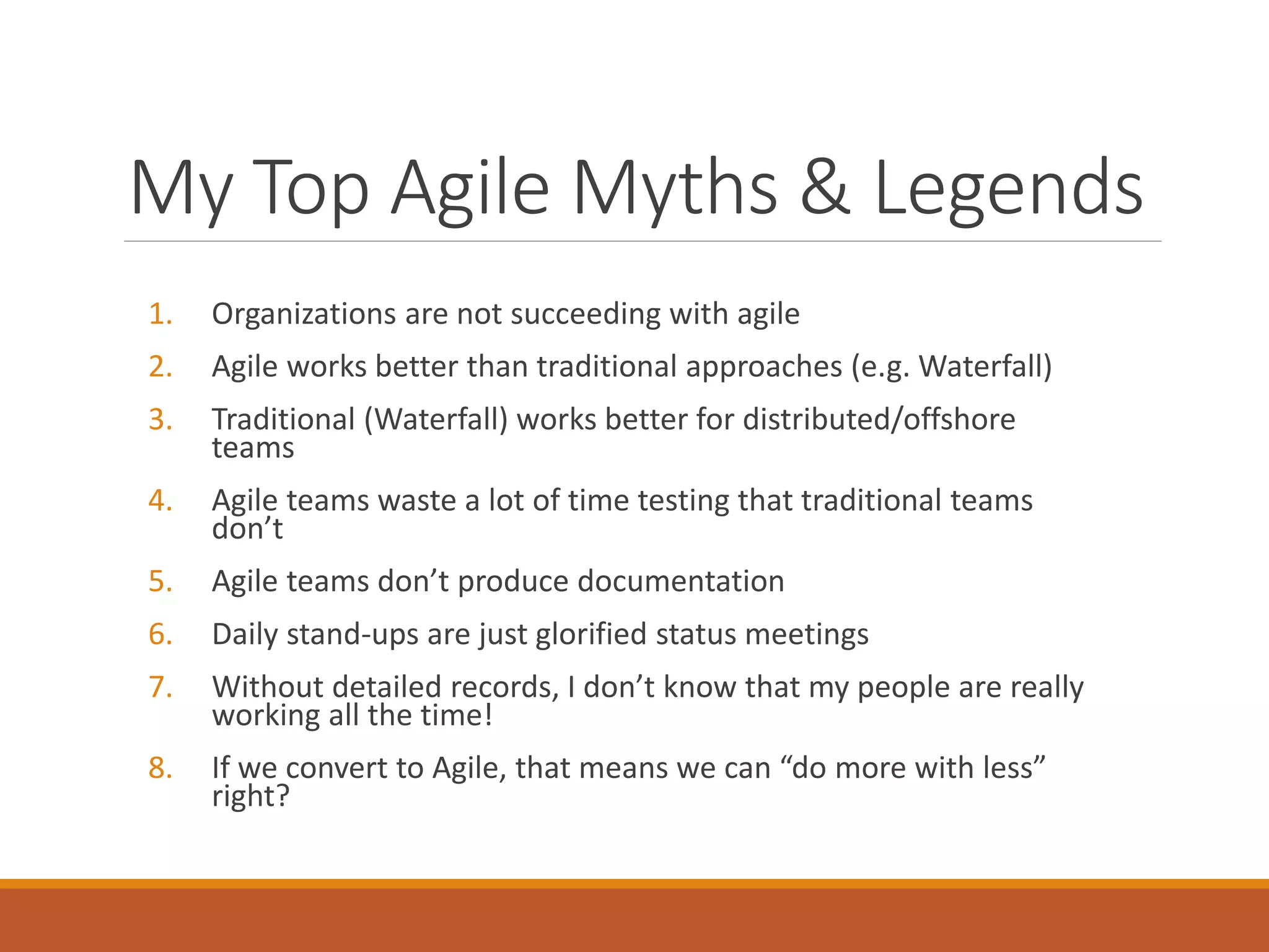 My Top Agile Myths & Legends
1.

Organizations are not succeeding with agile

2.

Agile works better than traditional approaches (e.g. Waterfall)

3.

Traditional (Waterfall) works better for distributed/offshore
teams

4.

Agile teams waste a lot of time testing that traditional teams
don’t

5.

Agile teams don’t produce documentation

6.

Daily stand-ups are just glorified status meetings

7.

Without detailed records, I don’t know that my people are really
working all the time!

8.

If we convert to Agile, that means we can “do more with less”
right?

 