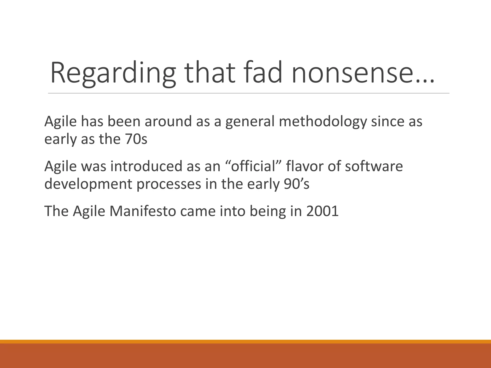 Regarding that fad nonsense…
Agile has been around as a general methodology since as
early as the 70s
Agile was introduced as an “official” flavor of software
development processes in the early 90’s
The Agile Manifesto came into being in 2001

 