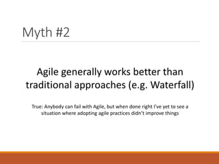 Myth #2
Agile generally works better than
traditional approaches (e.g. Waterfall)
True: Anybody can fail with Agile, but when done right I’ve yet to see a
situation where adopting agile practices didn’t improve things

 