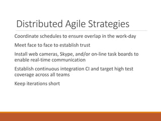 Distributed Agile Strategies
Coordinate schedules to ensure overlap in the work-day
Meet face to face to establish trust
Install web cameras, Skype, and/or on-line task boards to
enable real-time communication
Establish continuous integration CI and target high test
coverage across all teams

Keep iterations short

 