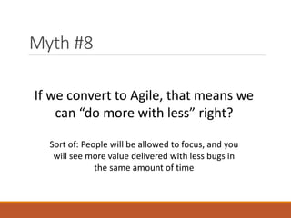Myth #8
If we convert to Agile, that means we
can “do more with less” right?
Sort of: People will be allowed to focus, and you
will see more value delivered with less bugs in
the same amount of time

 