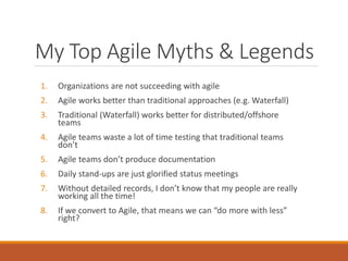 My Top Agile Myths & Legends
1.

Organizations are not succeeding with agile

2.

Agile works better than traditional approaches (e.g. Waterfall)

3.

Traditional (Waterfall) works better for distributed/offshore
teams

4.

Agile teams waste a lot of time testing that traditional teams
don’t

5.

Agile teams don’t produce documentation

6.

Daily stand-ups are just glorified status meetings

7.

Without detailed records, I don’t know that my people are really
working all the time!

8.

If we convert to Agile, that means we can “do more with less”
right?

 