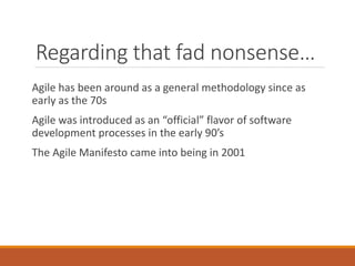 Regarding that fad nonsense…
Agile has been around as a general methodology since as
early as the 70s
Agile was introduced as an “official” flavor of software
development processes in the early 90’s
The Agile Manifesto came into being in 2001

 
