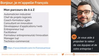 Bonjour, je m’appelle François
Je vous aide à
propulser la valeur
de vos équipes et de
votre entreprise !
Dessinez votre activité avec le Lean Startup - Agile Nantes - 23 mars 2016 @famisse www.reussir-son-entreprise.fr
https://www.linkedin.com/in/francoisamisse
Mon parcours de A à Z
Automaticien industriel
Chef de projets logiciels
Coach-formateur agile
Consultant en innovation
Développeur d’applications/web
Entrepreneur (x4)
Facilitateur
Formateur entrepreneuriat/innovation
Manager (x4)
Technico-commercial
 
