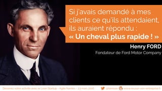 Henry FORD
Fondateur de Ford Motor Company
Si j’avais demandé à mes
clients ce qu’ils attendaient,
ils auraient répondu :
« Un cheval plus rapide ! »
@famisse www.reussir-son-entreprise.frDessinez votre activité avec le Lean Startup - Agile Nantes - 23 mars 2016
 