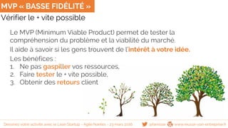 Vérifier le + vite possible
MVP « BASSE FIDÉLITÉ »
Le MVP (Minimum Viable Product) permet de tester la
compréhension du problème et la viabilité du marché.
Il aide à savoir si les gens trouvent de l’intérêt à votre idée.
Les bénéfices :
1. Ne pas gaspiller vos ressources,
2. Faire tester le + vite possible,
3. Obtenir des retours client
@famisse www.reussir-son-entreprise.frDessinez votre activité avec le Lean Startup - Agile Nantes - 23 mars 2016
 