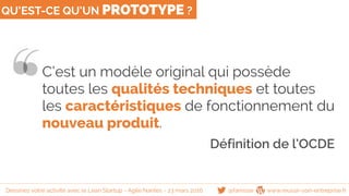QU’EST-CE QU’UN PROTOTYPE ?
C’est un modèle original qui possède
toutes les qualités techniques et toutes
les caractéristiques de fonctionnement du
nouveau produit.
Définition de l’OCDE
@famisse www.reussir-son-entreprise.frDessinez votre activité avec le Lean Startup - Agile Nantes - 23 mars 2016
 