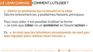 @famisse www.reussir-son-entreprise.fr
LE LEAN CANVAS
1. Définir le problème (ou le besoin) et la cible
Décrire brièvement les 3 problèmes/besoins principaux.
Pour vous aider, il est possible d’utiliser la forme
« Je crois que [cible] vis un [problème] en faisant [action] »
Ex : « Je crois que les bricoleurs occasionnels ne sont pas
bien équipés pour réaliser leurs travaux »
COMMENTL’UTILISER ?
Dessinez votre activité avec le Lean Startup - Agile Nantes - 23 mars 2016
 
