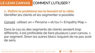LE LEAN CANVAS
1. Définir le problème (ou le besoin) et la cible
Identifier les clients et les segmenter si possible.
Conseil : utilisez un « Persona » et/ou l’« Empathy Map »
Dans le cas où des segments de clients seraient trop
différents, il est préférable de faire plusieurs Lean canvas, 1
par segment. Sinon les autres blocs risquent de ne pas avoir
de sens.
COMMENTL’UTILISER ?
@famisse www.reussir-son-entreprise.frDessinez votre activité avec le Lean Startup - Agile Nantes - 23 mars 2016
 