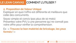LE LEAN CANVAS
2. Proposition de Valeur Unique
Expliquer en quoi l’offre est différente et meilleure que
celle des concurrents.
Soyez simple et concis (pas plus de 10 mots).
Présentez votre PVU à une personne qui ne connaît pas
votre offre pour vérifier la compréhension.
Ex : « Trouvez le bon matériel de bricolage, les yeux
fermés ! »
COMMENTL’UTILISER ?
@famisse www.reussir-son-entreprise.frDessinez votre activité avec le Lean Startup - Agile Nantes - 23 mars 2016
 