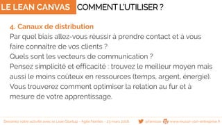 LE LEAN CANVAS
4. Canaux de distribution
Par quel biais allez-vous réussir à prendre contact et à vous
faire connaître de vos clients ?
Quels sont les vecteurs de communication ?
Pensez simplicité et efficacité : trouvez le meilleur moyen mais
aussi le moins coûteux en ressources (temps, argent, énergie).
Vous trouverez comment optimiser la relation au fur et à
mesure de votre apprentissage.
COMMENTL’UTILISER ?
@famisse www.reussir-son-entreprise.frDessinez votre activité avec le Lean Startup - Agile Nantes - 23 mars 2016
 