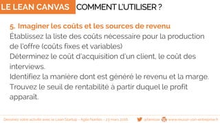 LE LEAN CANVAS
5. Imaginer les coûts et les sources de revenu
Établissez la liste des coûts nécessaire pour la production
de l’offre (coûts fixes et variables)
Déterminez le coût d’acquisition d’un client, le coût des
interviews.
Identifiez la manière dont est généré le revenu et la marge.
Trouvez le seuil de rentabilité à partir duquel le profit
apparaît.
COMMENTL’UTILISER ?
@famisse www.reussir-son-entreprise.frDessinez votre activité avec le Lean Startup - Agile Nantes - 23 mars 2016
 