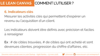 LE LEAN CANVAS
6. Indicateurs clés
Mesurer les activités clés qui permettent d’espérer un
revenu ou l’acquisition d’un client.
Les indicateurs doivent être définis avec précision et faciles
à renseigner
Ex : # de cibles trouvées, # de cibles qui ont acheté et sont
devenues clientes, progression du chiffre d’affaires, etc.
COMMENTL’UTILISER ?
@famisse www.reussir-son-entreprise.frDessinez votre activité avec le Lean Startup - Agile Nantes - 23 mars 2016
 
