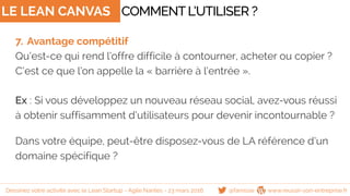 LE LEAN CANVAS
7. Avantage compétitif
Qu’est-ce qui rend l’offre difficile à contourner, acheter ou copier ?
C’est ce que l’on appelle la « barrière à l’entrée ».
Ex : Si vous développez un nouveau réseau social, avez-vous réussi
à obtenir suffisamment d’utilisateurs pour devenir incontournable ?
Dans votre équipe, peut-être disposez-vous de LA référence d’un
domaine spécifique ?
COMMENTL’UTILISER ?
@famisse www.reussir-son-entreprise.frDessinez votre activité avec le Lean Startup - Agile Nantes - 23 mars 2016
 