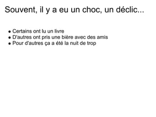 Souvent, il y a eu un choc, un déclic...

  Certains ont lu un livre
  D'autres ont pris une bière avec des amis
  Pour d'autres ça a été la nuit de trop
 