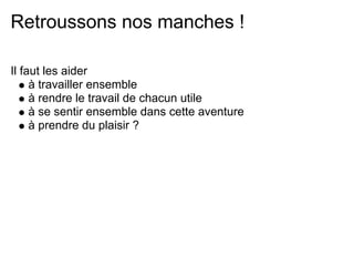 Retroussons nos manches !

Il faut les aider
     à travailler ensemble
     à rendre le travail de chacun utile
     à se sentir ensemble dans cette aventure
     à prendre du plaisir ?
 