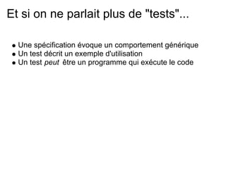 Et si on ne parlait plus de "tests"...

  Une spécification évoque un comportement générique
  Un test décrit un exemple d'utilisation
  Un test peut être un programme qui exécute le code
 