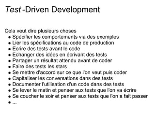 Test -Driven Development

Cela veut dire plusieurs choses
   Spécifier les comportements via des exemples
   Lier les spécifications au code de production
   Ecrire des tests avant le code
   Echanger des idées en écrivant des tests
   Partager un résultat attendu avant de coder
   Faire des tests les stars
   Se mettre d'accord sur ce que l'on veut puis coder
   Capitaliser les conversations dans des tests
   Documenter l'utilisation d'un code dans des tests
   Se lever le matin et penser aux tests que l'on va écrire
   Se coucher le soir et penser aux tests que l'on a fait passer
   ...
 